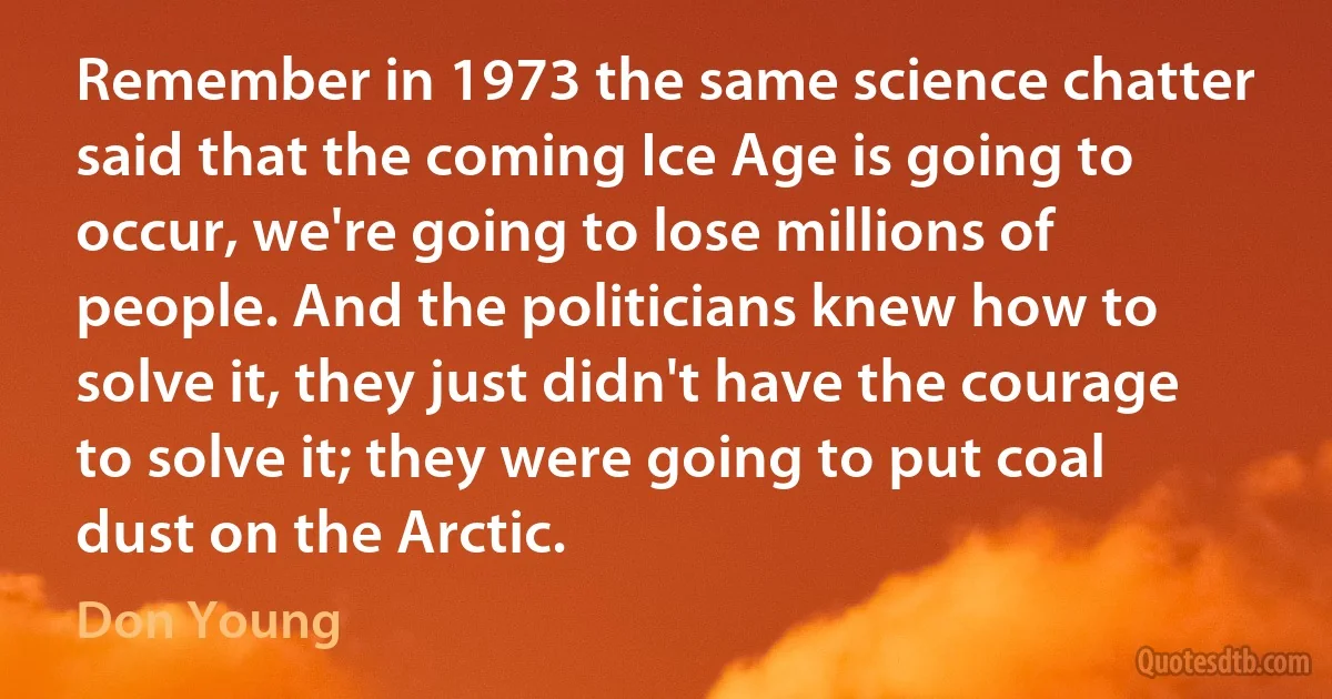 Remember in 1973 the same science chatter said that the coming Ice Age is going to occur, we're going to lose millions of people. And the politicians knew how to solve it, they just didn't have the courage to solve it; they were going to put coal dust on the Arctic. (Don Young)