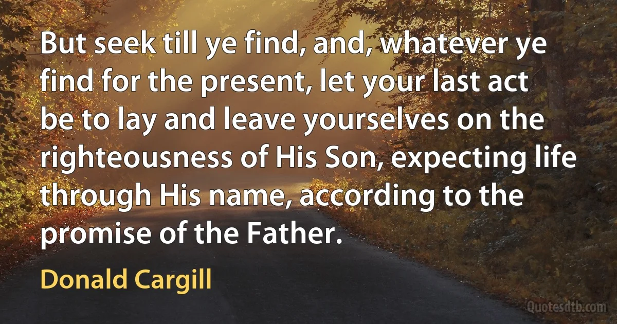 But seek till ye find, and, whatever ye find for the present, let your last act be to lay and leave yourselves on the righteousness of His Son, expecting life through His name, according to the promise of the Father. (Donald Cargill)