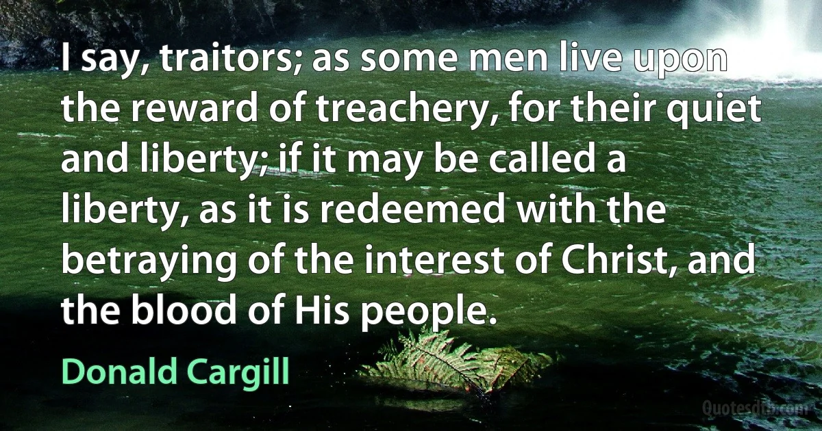 I say, traitors; as some men live upon the reward of treachery, for their quiet and liberty; if it may be called a liberty, as it is redeemed with the betraying of the interest of Christ, and the blood of His people. (Donald Cargill)