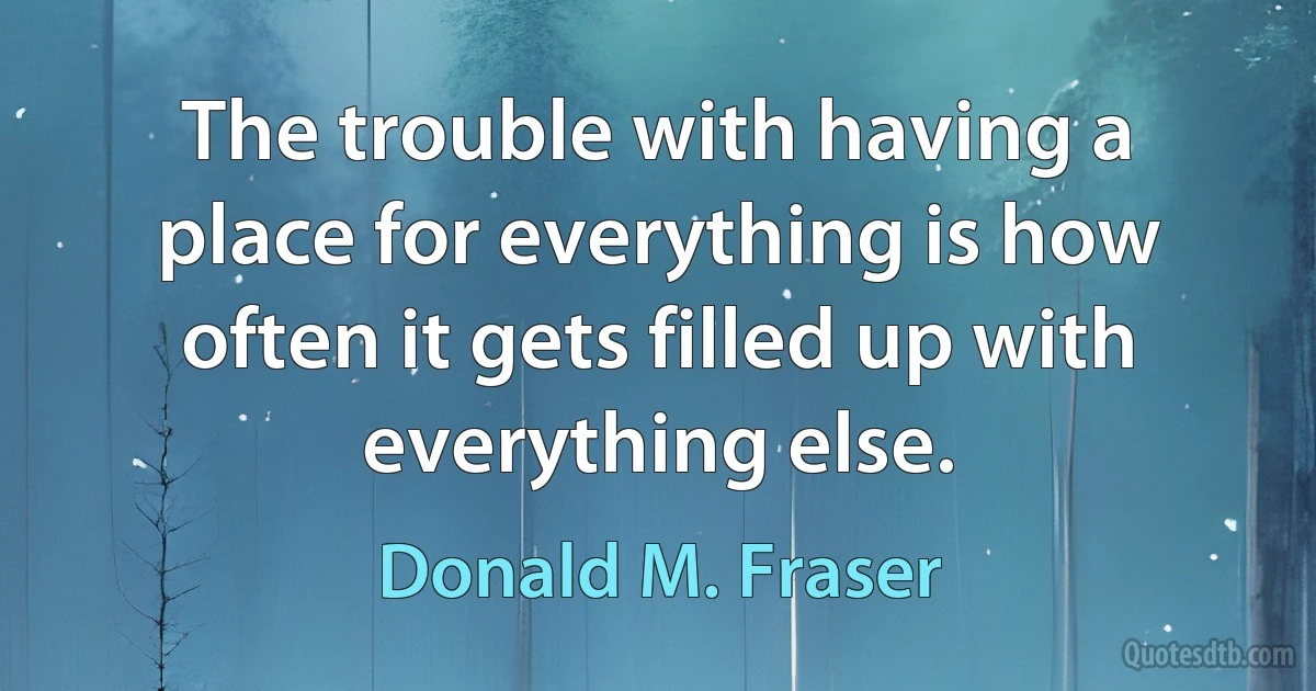 The trouble with having a place for everything is how often it gets filled up with everything else. (Donald M. Fraser)