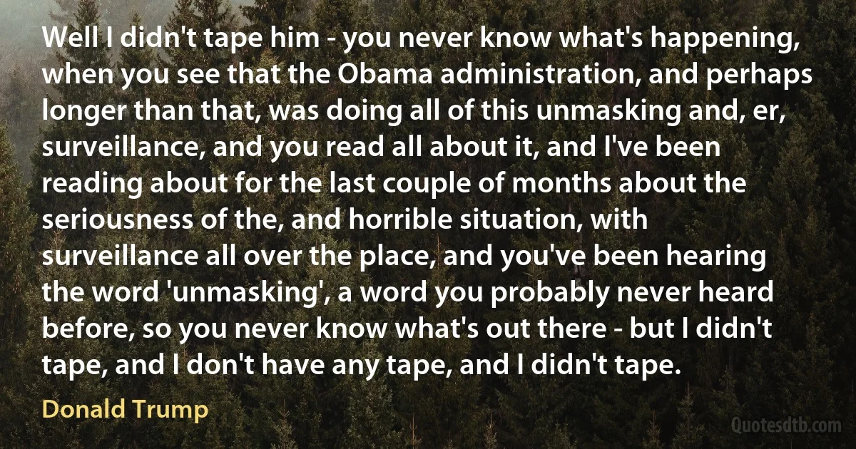 Well I didn't tape him - you never know what's happening, when you see that the Obama administration, and perhaps longer than that, was doing all of this unmasking and, er, surveillance, and you read all about it, and I've been reading about for the last couple of months about the seriousness of the, and horrible situation, with surveillance all over the place, and you've been hearing the word 'unmasking', a word you probably never heard before, so you never know what's out there - but I didn't tape, and I don't have any tape, and I didn't tape. (Donald Trump)