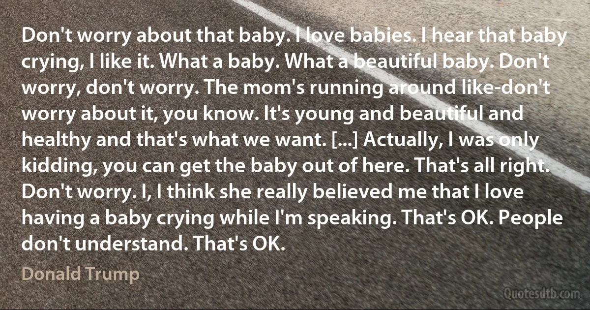 Don't worry about that baby. I love babies. I hear that baby crying, I like it. What a baby. What a beautiful baby. Don't worry, don't worry. The mom's running around like-don't worry about it, you know. It's young and beautiful and healthy and that's what we want. [...] Actually, I was only kidding, you can get the baby out of here. That's all right. Don't worry. I, I think she really believed me that I love having a baby crying while I'm speaking. That's OK. People don't understand. That's OK. (Donald Trump)