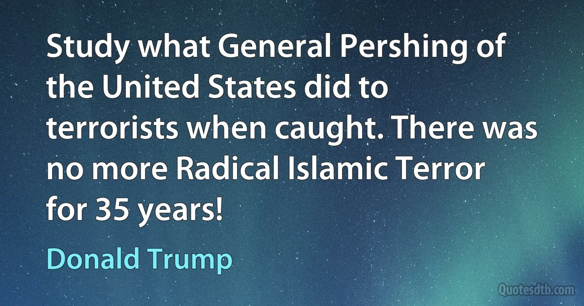 Study what General Pershing of the United States did to terrorists when caught. There was no more Radical Islamic Terror for 35 years! (Donald Trump)