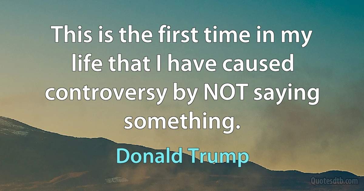 This is the first time in my life that I have caused controversy by NOT saying something. (Donald Trump)