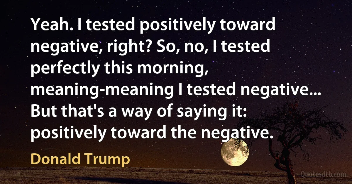 Yeah. I tested positively toward negative, right? So, no, I tested perfectly this morning, meaning-meaning I tested negative... But that's a way of saying it: positively toward the negative. (Donald Trump)