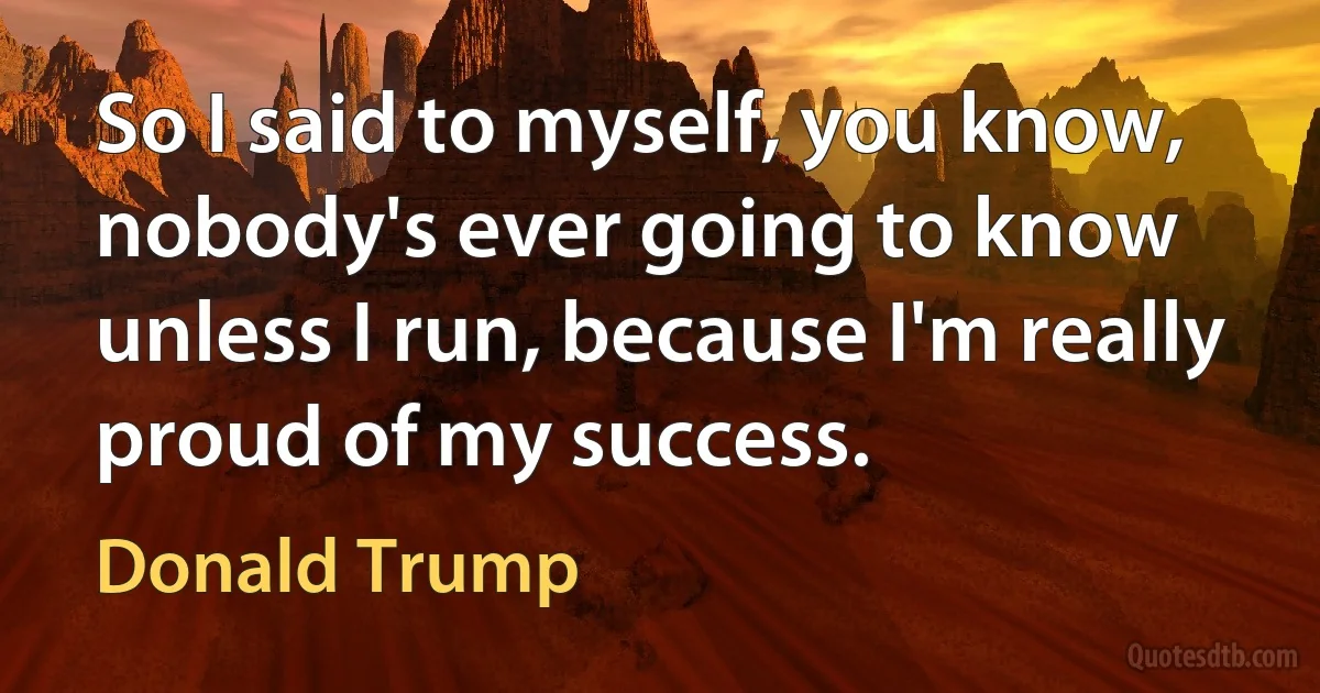 So I said to myself, you know, nobody's ever going to know unless I run, because I'm really proud of my success. (Donald Trump)