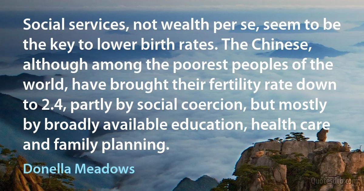 Social services, not wealth per se, seem to be the key to lower birth rates. The Chinese, although among the poorest peoples of the world, have brought their fertility rate down to 2.4, partly by social coercion, but mostly by broadly available education, health care and family planning. (Donella Meadows)