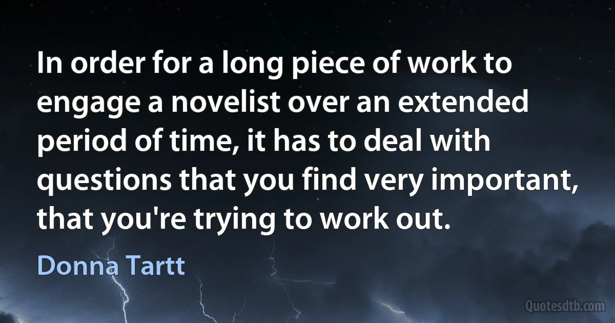 In order for a long piece of work to engage a novelist over an extended period of time, it has to deal with questions that you find very important, that you're trying to work out. (Donna Tartt)