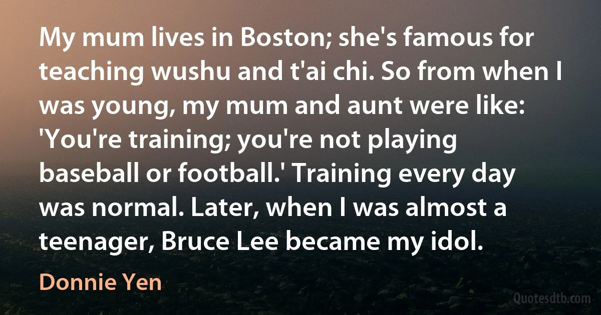 My mum lives in Boston; she's famous for teaching wushu and t'ai chi. So from when I was young, my mum and aunt were like: 'You're training; you're not playing baseball or football.' Training every day was normal. Later, when I was almost a teenager, Bruce Lee became my idol. (Donnie Yen)