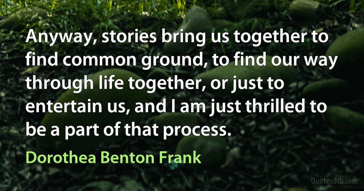 Anyway, stories bring us together to find common ground, to find our way through life together, or just to entertain us, and I am just thrilled to be a part of that process. (Dorothea Benton Frank)