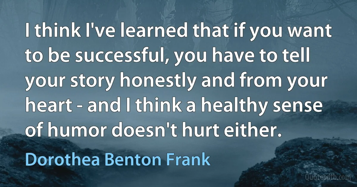 I think I've learned that if you want to be successful, you have to tell your story honestly and from your heart - and I think a healthy sense of humor doesn't hurt either. (Dorothea Benton Frank)