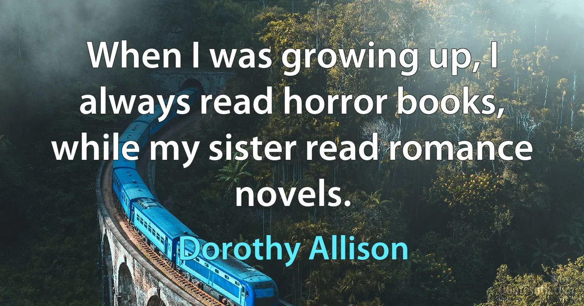 When I was growing up, I always read horror books, while my sister read romance novels. (Dorothy Allison)