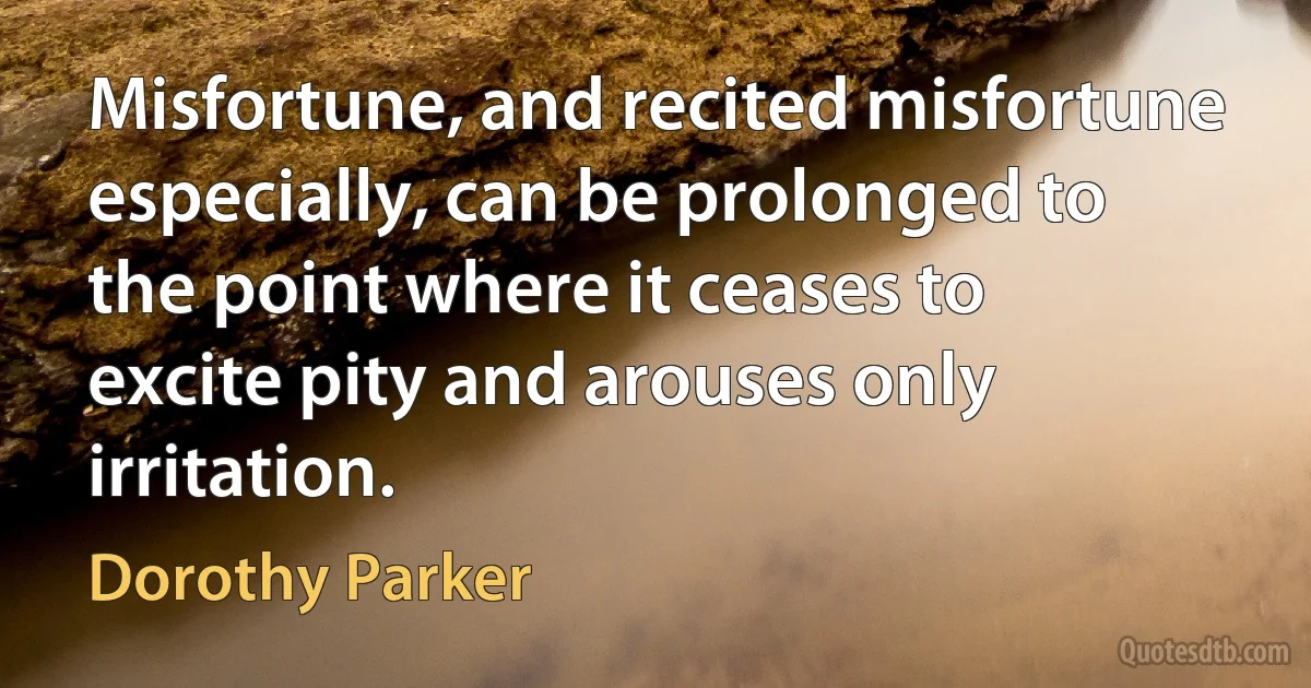 Misfortune, and recited misfortune especially, can be prolonged to the point where it ceases to excite pity and arouses only irritation. (Dorothy Parker)