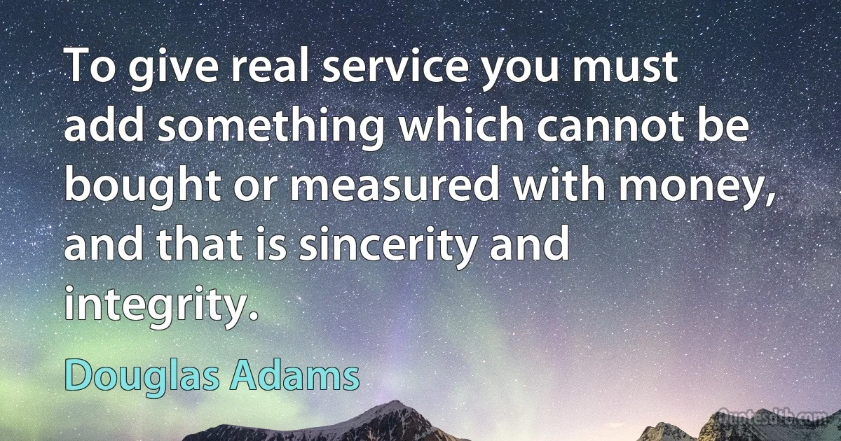 To give real service you must add something which cannot be bought or measured with money, and that is sincerity and integrity. (Douglas Adams)