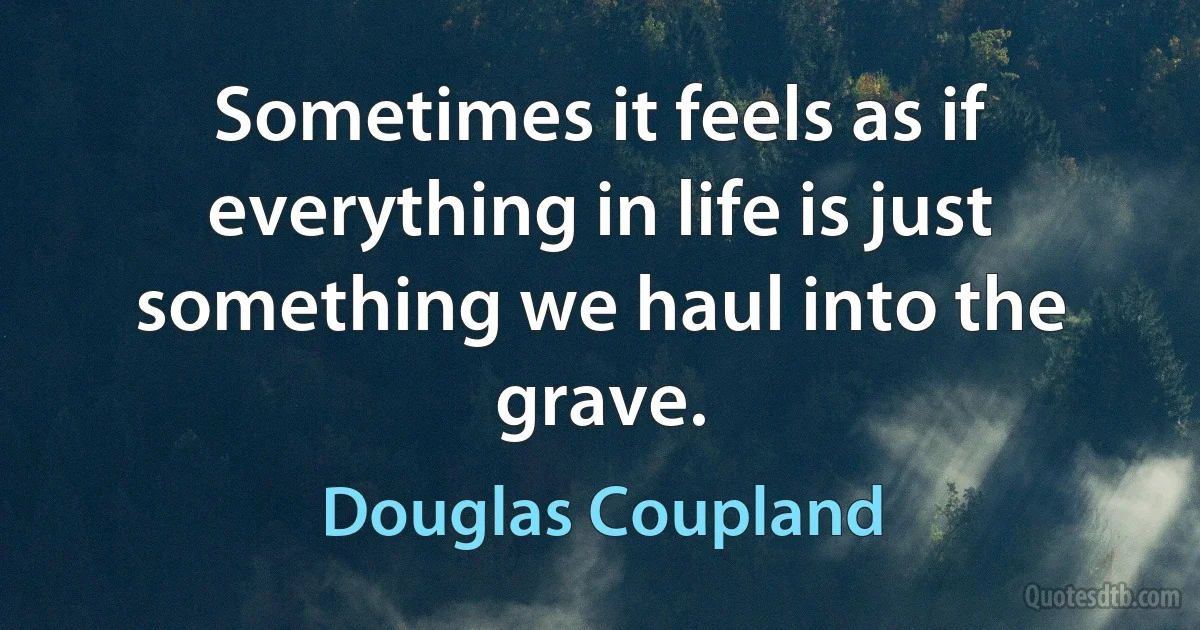 Sometimes it feels as if everything in life is just something we haul into the grave. (Douglas Coupland)