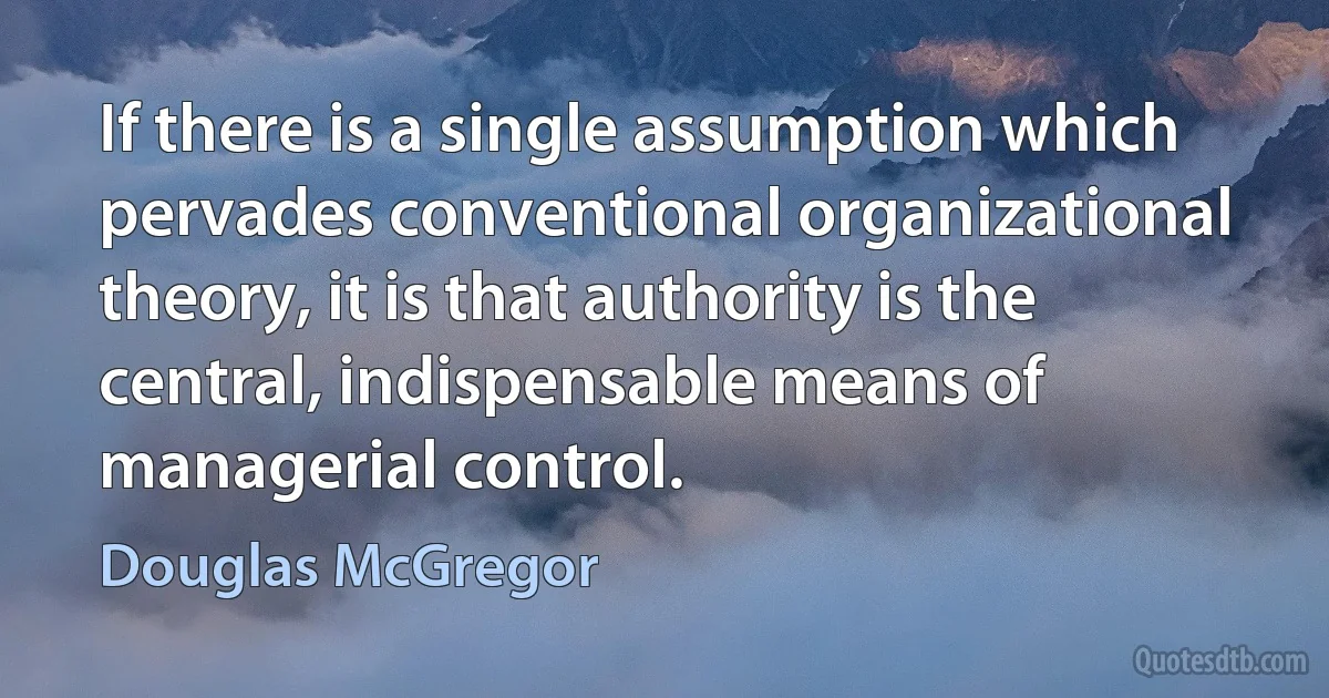 If there is a single assumption which pervades conventional organizational theory, it is that authority is the central, indispensable means of managerial control. (Douglas McGregor)