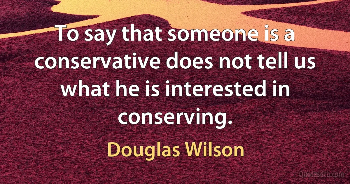 To say that someone is a conservative does not tell us what he is interested in conserving. (Douglas Wilson)