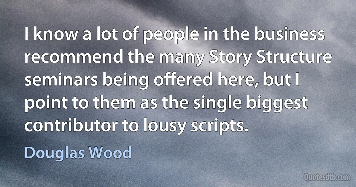 I know a lot of people in the business recommend the many Story Structure seminars being offered here, but I point to them as the single biggest contributor to lousy scripts. (Douglas Wood)