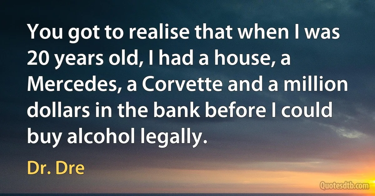 You got to realise that when I was 20 years old, I had a house, a Mercedes, a Corvette and a million dollars in the bank before I could buy alcohol legally. (Dr. Dre)