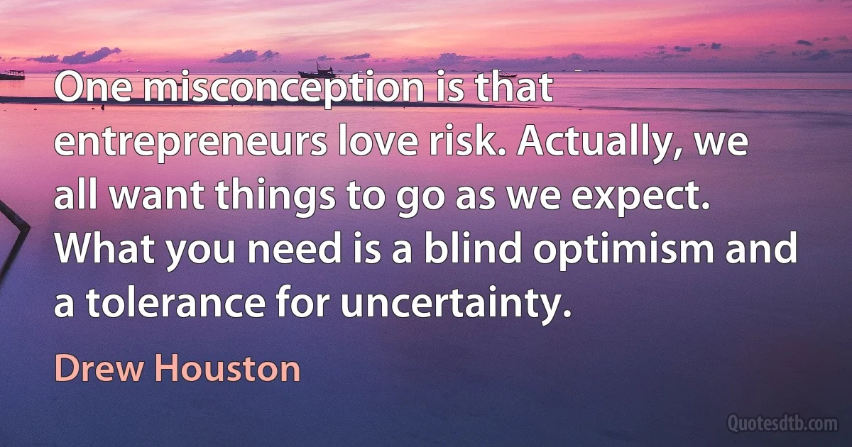 One misconception is that entrepreneurs love risk. Actually, we all want things to go as we expect. What you need is a blind optimism and a tolerance for uncertainty. (Drew Houston)