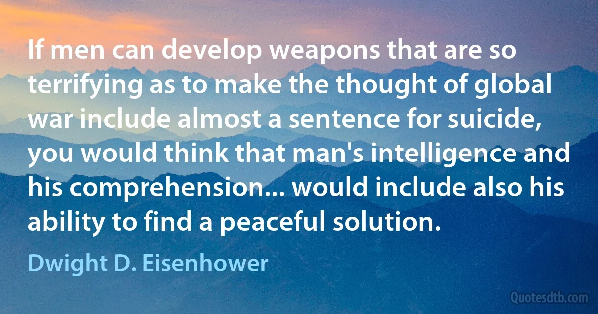 If men can develop weapons that are so terrifying as to make the thought of global war include almost a sentence for suicide, you would think that man's intelligence and his comprehension... would include also his ability to find a peaceful solution. (Dwight D. Eisenhower)