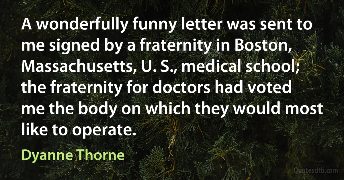 A wonderfully funny letter was sent to me signed by a fraternity in Boston, Massachusetts, U. S., medical school; the fraternity for doctors had voted me the body on which they would most like to operate. (Dyanne Thorne)