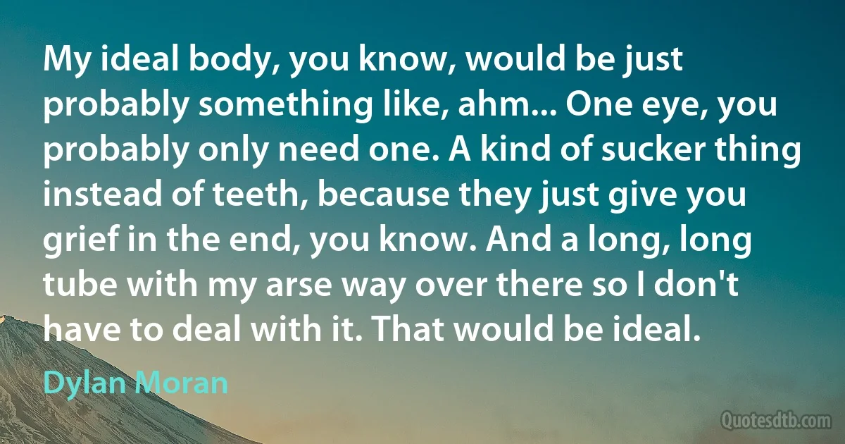 My ideal body, you know, would be just probably something like, ahm... One eye, you probably only need one. A kind of sucker thing instead of teeth, because they just give you grief in the end, you know. And a long, long tube with my arse way over there so I don't have to deal with it. That would be ideal. (Dylan Moran)