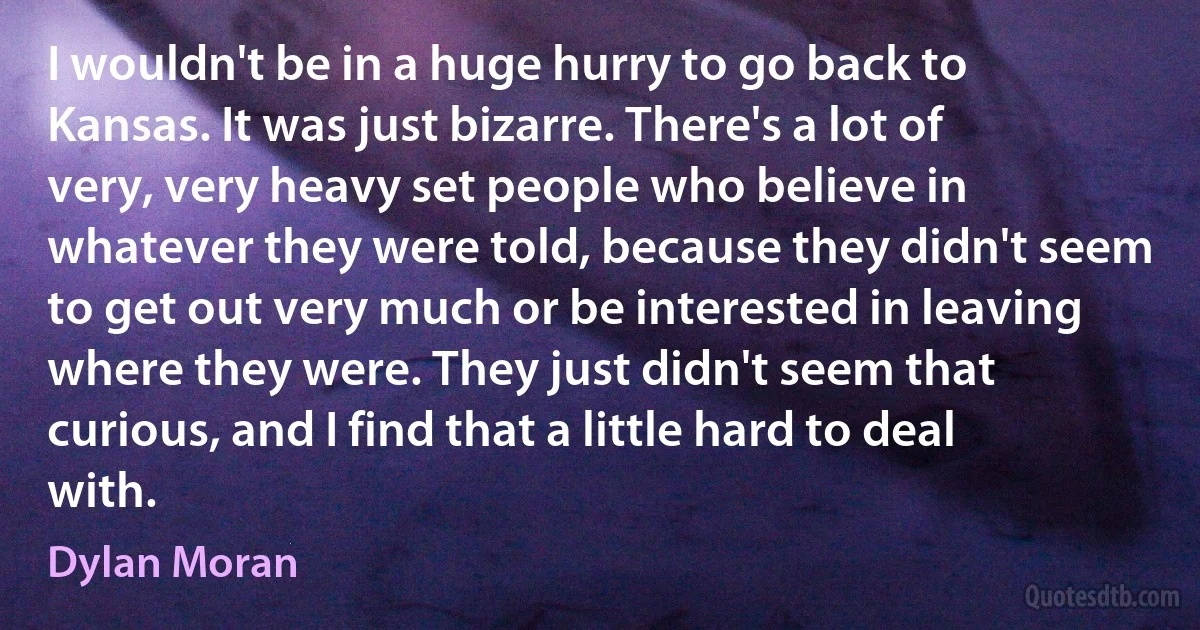 I wouldn't be in a huge hurry to go back to Kansas. It was just bizarre. There's a lot of very, very heavy set people who believe in whatever they were told, because they didn't seem to get out very much or be interested in leaving where they were. They just didn't seem that curious, and I find that a little hard to deal with. (Dylan Moran)