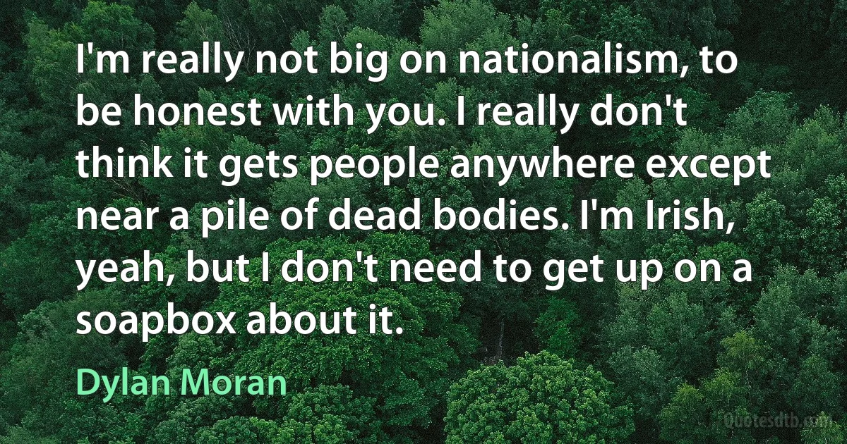 I'm really not big on nationalism, to be honest with you. I really don't think it gets people anywhere except near a pile of dead bodies. I'm Irish, yeah, but I don't need to get up on a soapbox about it. (Dylan Moran)