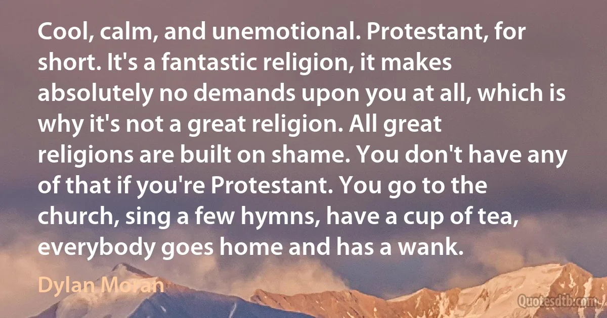 Cool, calm, and unemotional. Protestant, for short. It's a fantastic religion, it makes absolutely no demands upon you at all, which is why it's not a great religion. All great religions are built on shame. You don't have any of that if you're Protestant. You go to the church, sing a few hymns, have a cup of tea, everybody goes home and has a wank. (Dylan Moran)