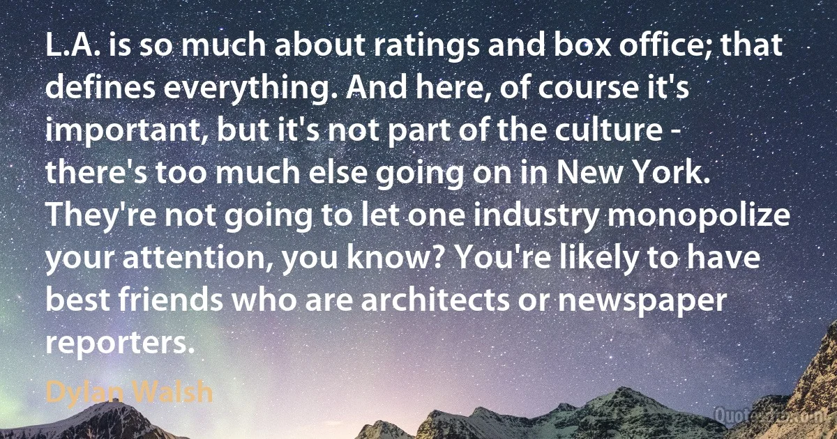 L.A. is so much about ratings and box office; that defines everything. And here, of course it's important, but it's not part of the culture - there's too much else going on in New York. They're not going to let one industry monopolize your attention, you know? You're likely to have best friends who are architects or newspaper reporters. (Dylan Walsh)