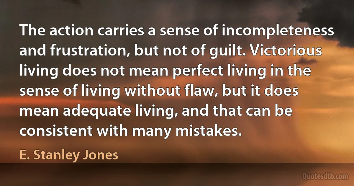 The action carries a sense of incompleteness and frustration, but not of guilt. Victorious living does not mean perfect living in the sense of living without flaw, but it does mean adequate living, and that can be consistent with many mistakes. (E. Stanley Jones)