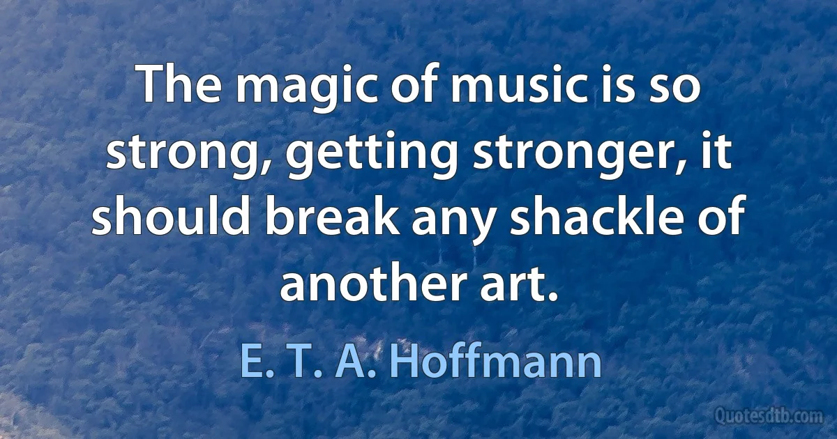 The magic of music is so strong, getting stronger, it should break any shackle of another art. (E. T. A. Hoffmann)