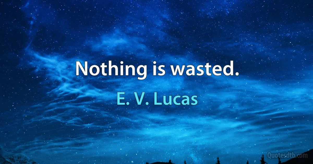 Nothing is wasted. (E. V. Lucas)