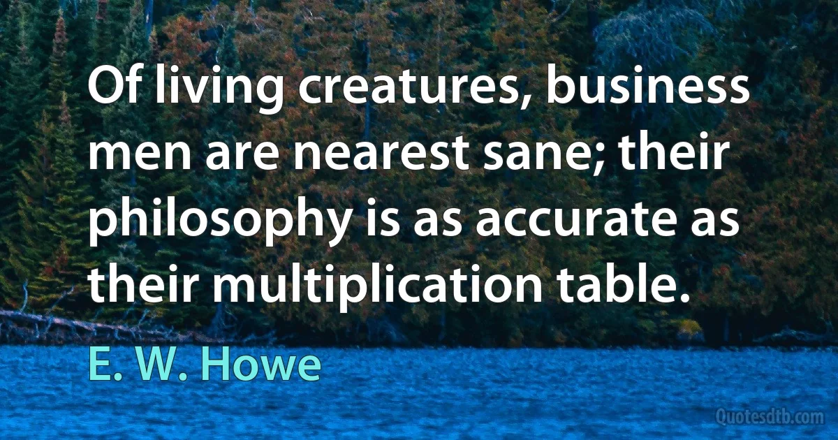 Of living creatures, business men are nearest sane; their philosophy is as accurate as their multiplication table. (E. W. Howe)