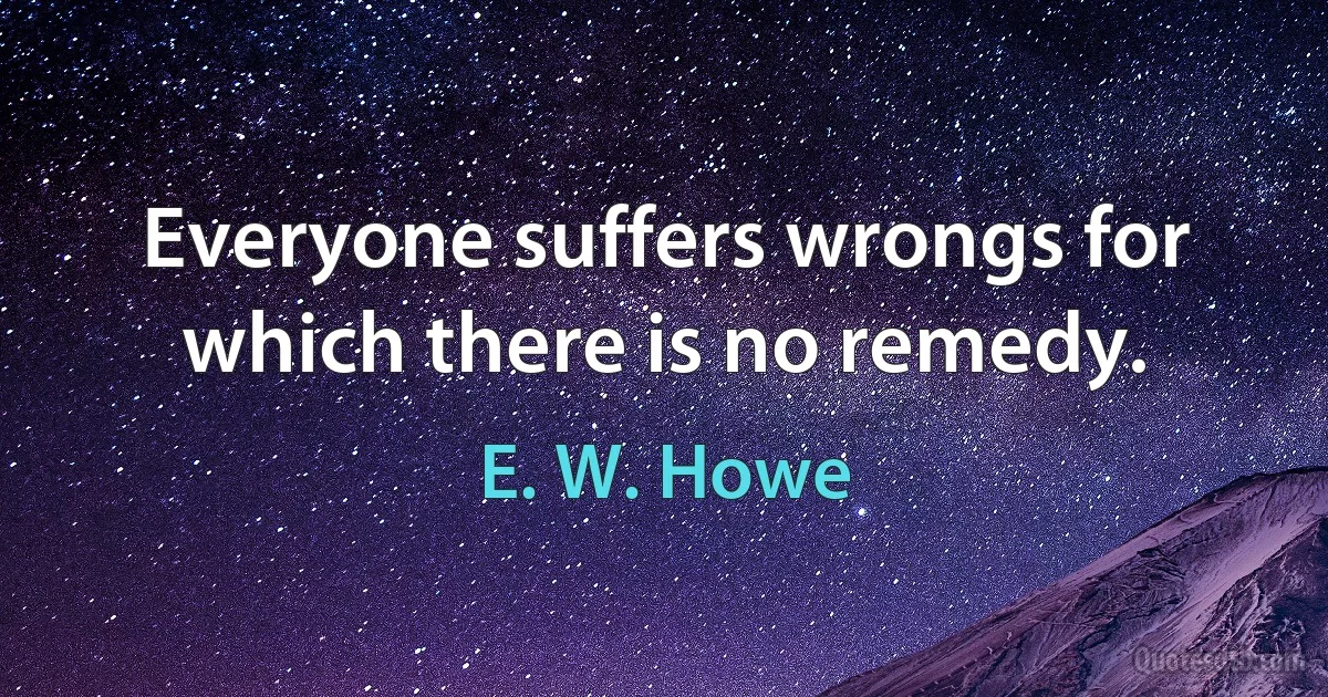 Everyone suffers wrongs for which there is no remedy. (E. W. Howe)