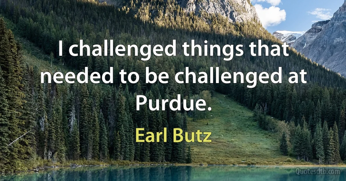 I challenged things that needed to be challenged at Purdue. (Earl Butz)