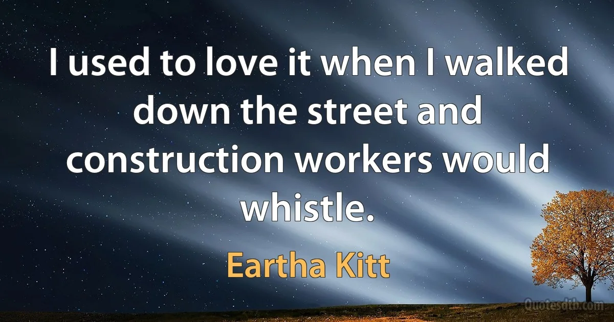 I used to love it when I walked down the street and construction workers would whistle. (Eartha Kitt)