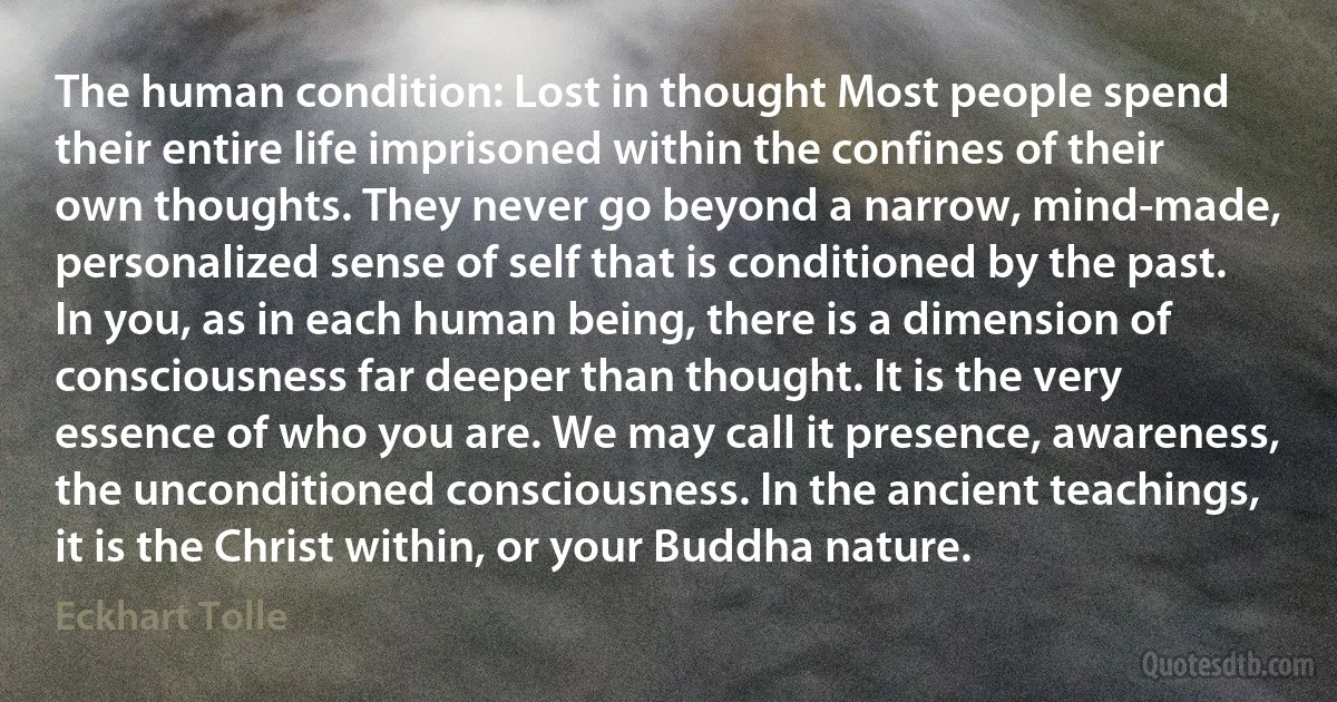 The human condition: Lost in thought Most people spend their entire life imprisoned within the confines of their own thoughts. They never go beyond a narrow, mind-made, personalized sense of self that is conditioned by the past. In you, as in each human being, there is a dimension of consciousness far deeper than thought. It is the very essence of who you are. We may call it presence, awareness, the unconditioned consciousness. In the ancient teachings, it is the Christ within, or your Buddha nature. (Eckhart Tolle)