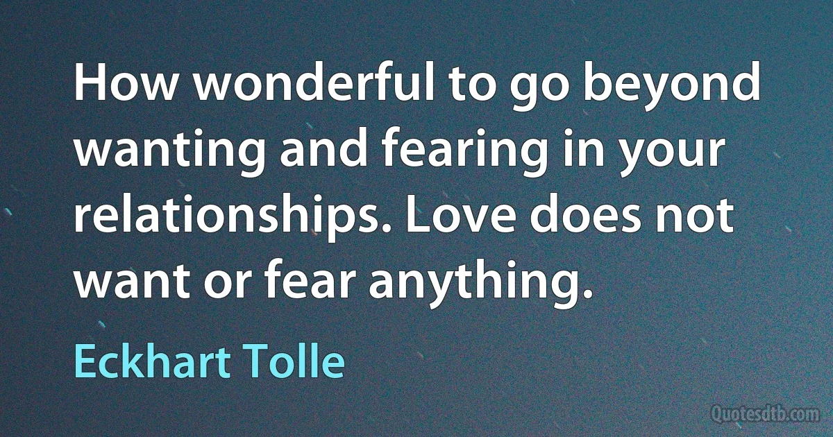 How wonderful to go beyond wanting and fearing in your relationships. Love does not want or fear anything. (Eckhart Tolle)