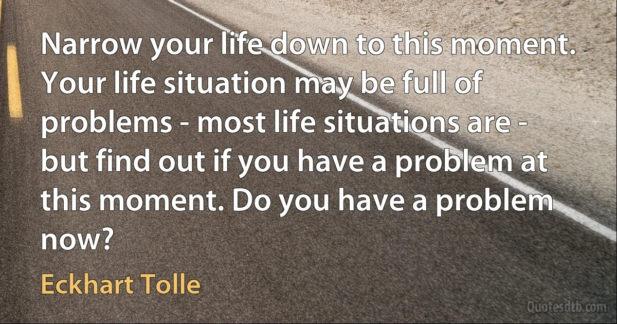 Narrow your life down to this moment. Your life situation may be full of problems - most life situations are - but find out if you have a problem at this moment. Do you have a problem now? (Eckhart Tolle)