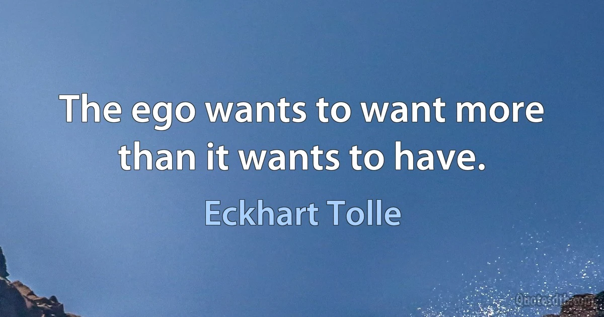 The ego wants to want more than it wants to have. (Eckhart Tolle)