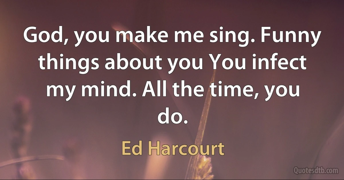 God, you make me sing. Funny things about you You infect my mind. All the time, you do. (Ed Harcourt)