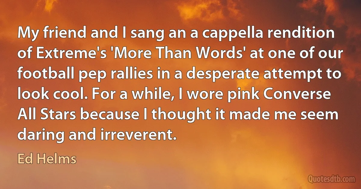 My friend and I sang an a cappella rendition of Extreme's 'More Than Words' at one of our football pep rallies in a desperate attempt to look cool. For a while, I wore pink Converse All Stars because I thought it made me seem daring and irreverent. (Ed Helms)