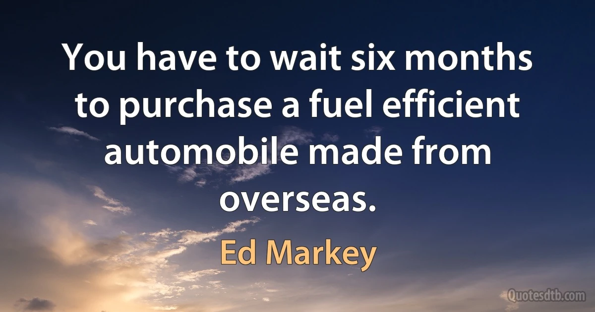 You have to wait six months to purchase a fuel efficient automobile made from overseas. (Ed Markey)