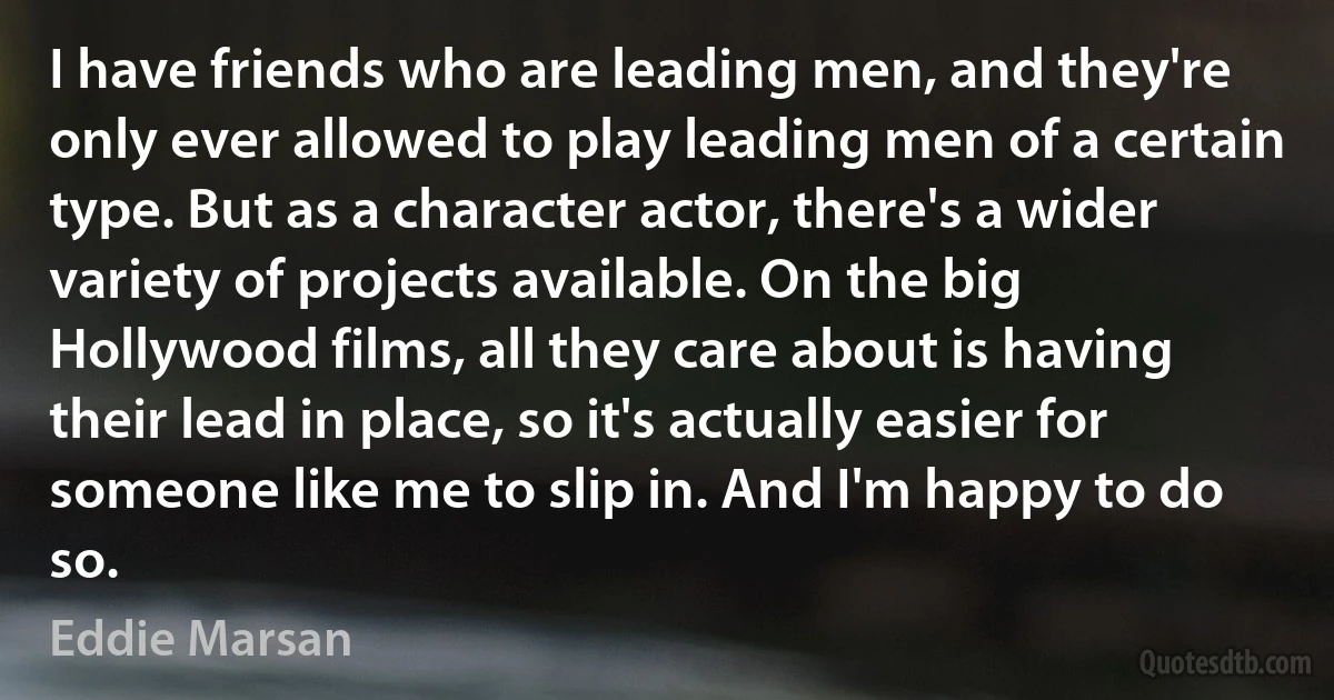 I have friends who are leading men, and they're only ever allowed to play leading men of a certain type. But as a character actor, there's a wider variety of projects available. On the big Hollywood films, all they care about is having their lead in place, so it's actually easier for someone like me to slip in. And I'm happy to do so. (Eddie Marsan)