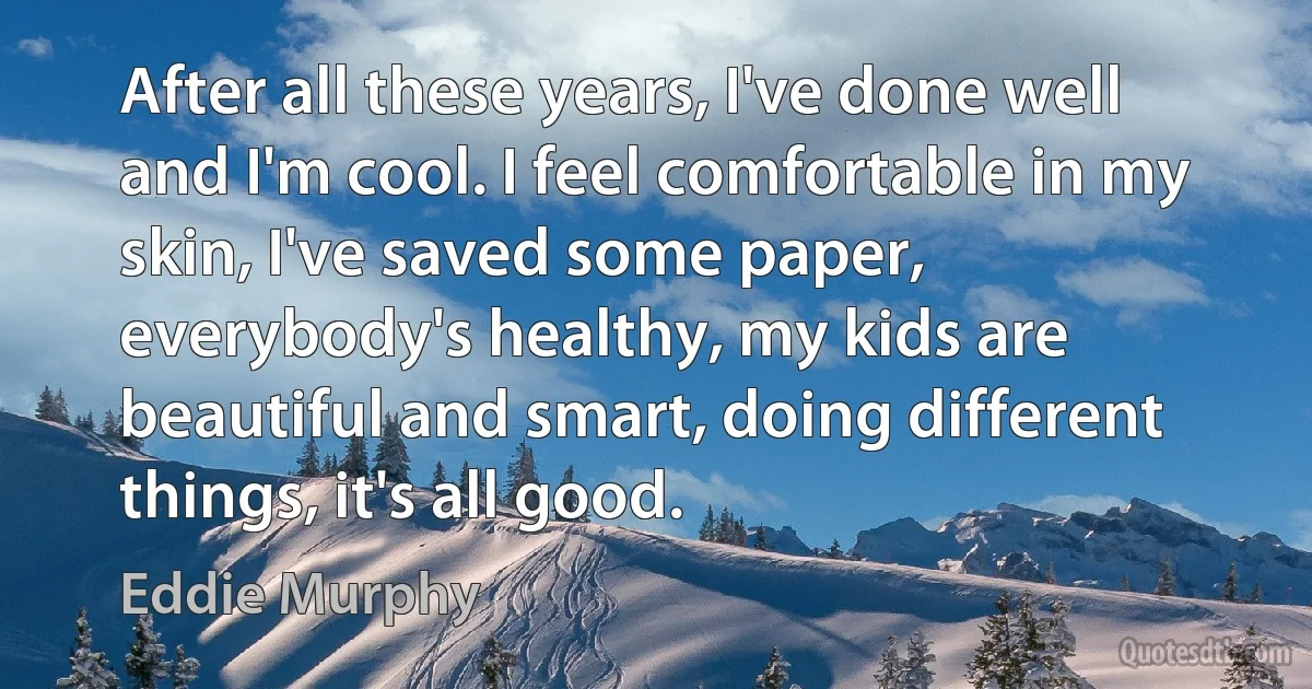 After all these years, I've done well and I'm cool. I feel comfortable in my skin, I've saved some paper, everybody's healthy, my kids are beautiful and smart, doing different things, it's all good. (Eddie Murphy)