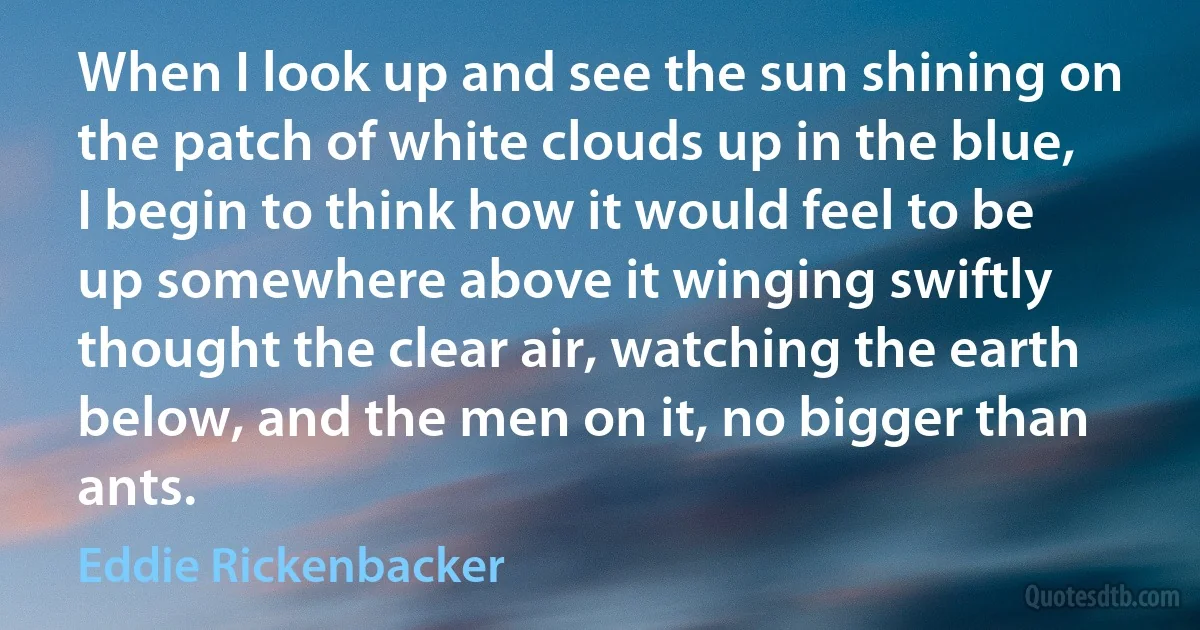 When I look up and see the sun shining on the patch of white clouds up in the blue, I begin to think how it would feel to be up somewhere above it winging swiftly thought the clear air, watching the earth below, and the men on it, no bigger than ants. (Eddie Rickenbacker)