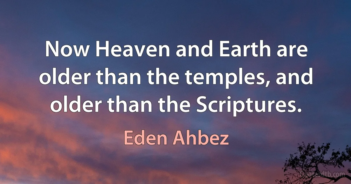 Now Heaven and Earth are older than the temples, and older than the Scriptures. (Eden Ahbez)