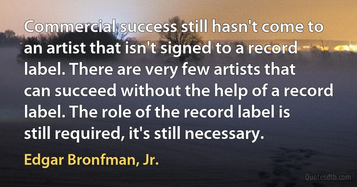 Commercial success still hasn't come to an artist that isn't signed to a record label. There are very few artists that can succeed without the help of a record label. The role of the record label is still required, it's still necessary. (Edgar Bronfman, Jr.)